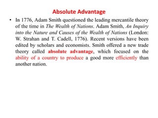 Absolute Advantage
• In 1776, Adam Smith questioned the leading mercantile theory
of the time in The Wealth of Nations. Adam Smith, An Inquiry
into the Nature and Causes of the Wealth of Nations (London:
W. Strahan and T. Cadell, 1776). Recent versions have been
edited by scholars and economists. Smith offered a new trade
theory called absolute advantage, which focused on the
ability of a country to produce a good more efficiently than
another nation.
 