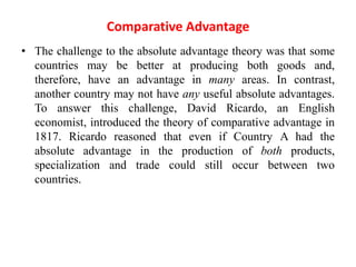 Comparative Advantage
• The challenge to the absolute advantage theory was that some
countries may be better at producing both goods and,
therefore, have an advantage in many areas. In contrast,
another country may not have any useful absolute advantages.
To answer this challenge, David Ricardo, an English
economist, introduced the theory of comparative advantage in
1817. Ricardo reasoned that even if Country A had the
absolute advantage in the production of both products,
specialization and trade could still occur between two
countries.
 