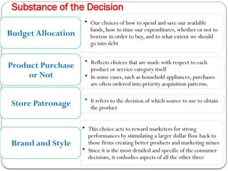 Substance of the Decision
• Our choices of how to spend and save our available
funds, how to time our expenditures, whether or not to
borrow in order to buy, and to what extent we should
go into debt
Budget Allocation
• Reflects choices that are made with respect to each
product or service category itself
• In some cases, such as household appliances, purchases
are often ordered into priority acquisition patterns.
Product Purchase
or Not
• It refers to the decision of which source to use to obtain
the product
Store Patronage
• This choice acts to reward marketers for strong
performances by stimulating a larger dollar flow back to
those firms creating better products and marketing mixes
• Since it is the most detailed and specific of the consumer
decisions, it embodies aspects of all the other three
Brand and Style
 