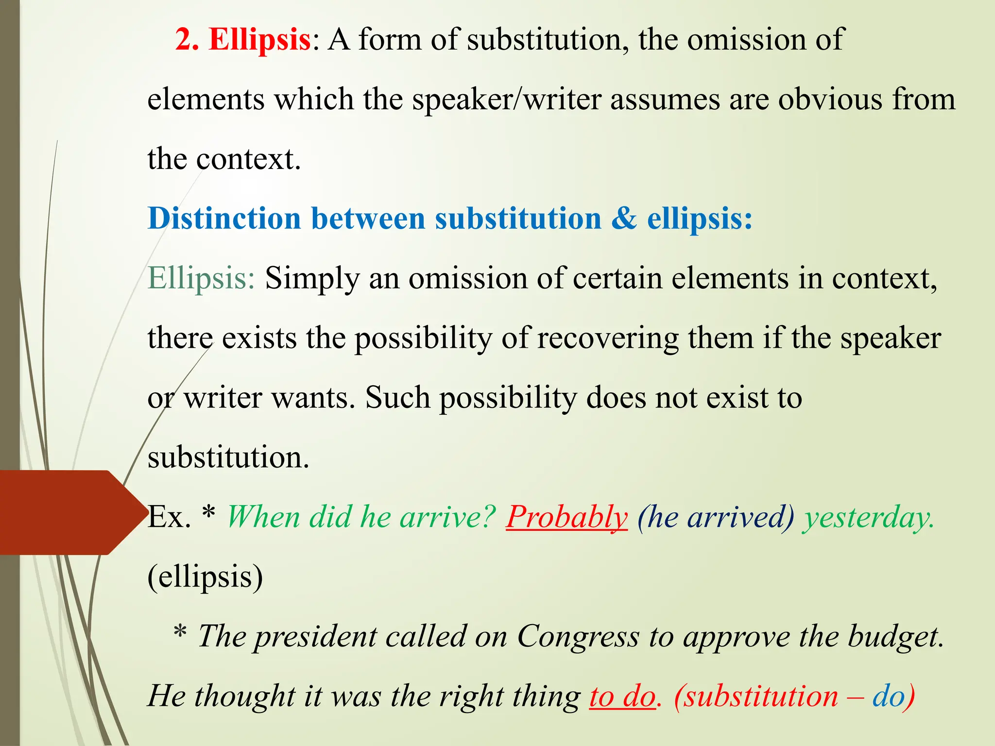 2. Ellipsis: A form of substitution, the omission of
elements which the speaker/writer assumes are obvious from
the context.
Distinction between substitution & ellipsis:
Ellipsis: Simply an omission of certain elements in context,
there exists the possibility of recovering them if the speaker
or writer wants. Such possibility does not exist to
substitution.
Ex. * When did he arrive? Probably (he arrived) yesterday.
(ellipsis)
* The president called on Congress to approve the budget.
He thought it was the right thing to do. (substitution – do)
 