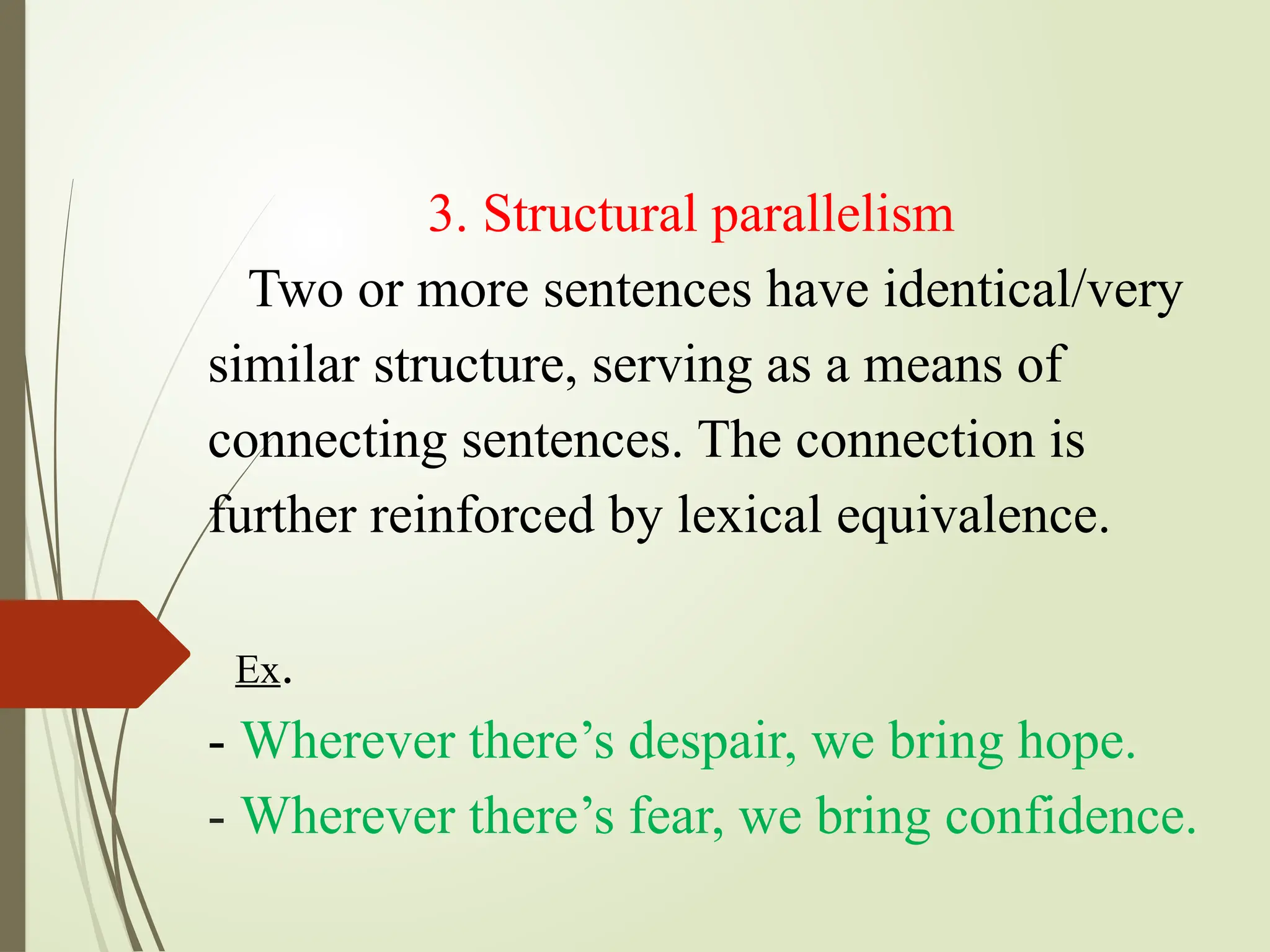 3. Structural parallelism
Two or more sentences have identical/very
similar structure, serving as a means of
connecting sentences. The connection is
further reinforced by lexical equivalence.
Ex.
- Wherever there’s despair, we bring hope.
- Wherever there’s fear, we bring confidence.
 