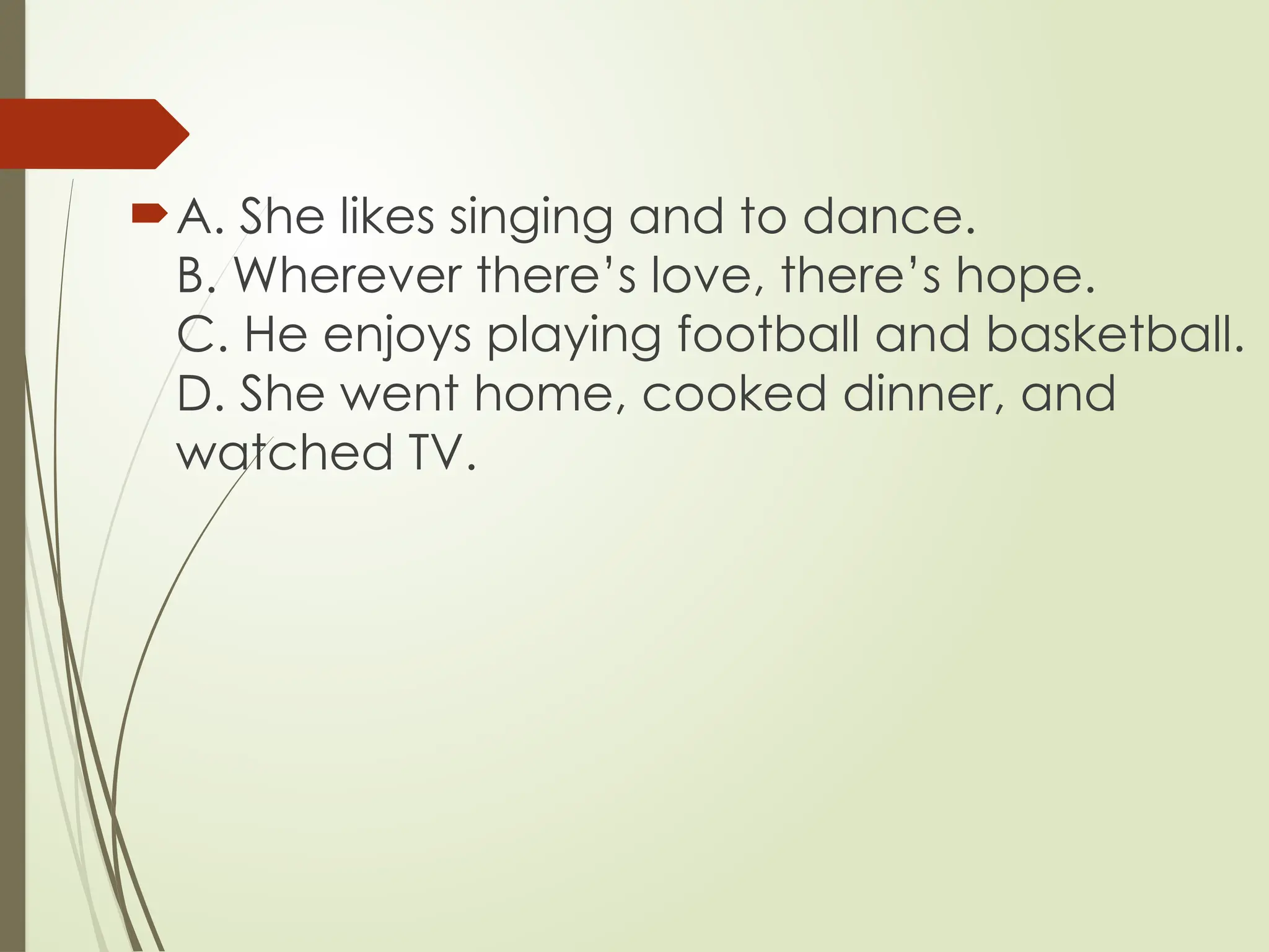 A. She likes singing and to dance.
B. Wherever there’s love, there’s hope.
C. He enjoys playing football and basketball.
D. She went home, cooked dinner, and
watched TV.
 