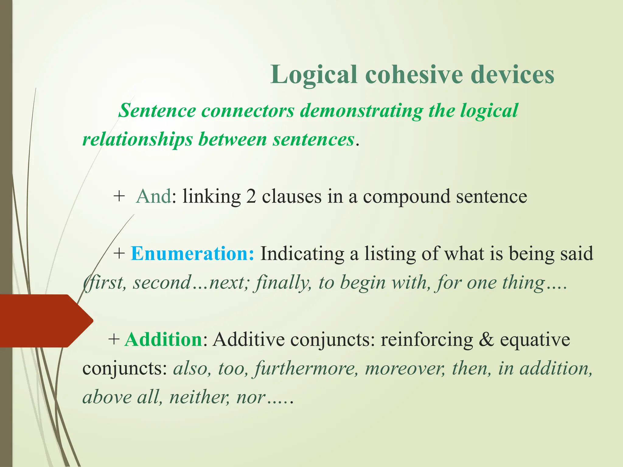 Logical cohesive devices
Sentence connectors demonstrating the logical
relationships between sentences.
+ And: linking 2 clauses in a compound sentence
+ Enumeration: Indicating a listing of what is being said
(first, second…next; finally, to begin with, for one thing….
+ Addition: Additive conjuncts: reinforcing & equative
conjuncts: also, too, furthermore, moreover, then, in addition,
above all, neither, nor…..
 