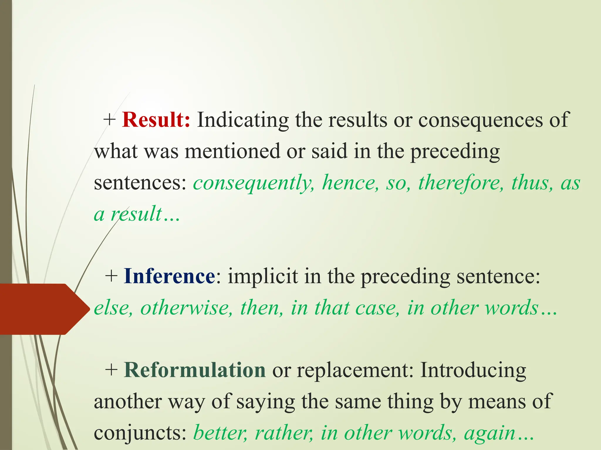 + Result: Indicating the results or consequences of
what was mentioned or said in the preceding
sentences: consequently, hence, so, therefore, thus, as
a result…
+ Inference: implicit in the preceding sentence:
else, otherwise, then, in that case, in other words…
+ Reformulation or replacement: Introducing
another way of saying the same thing by means of
conjuncts: better, rather, in other words, again…
 
