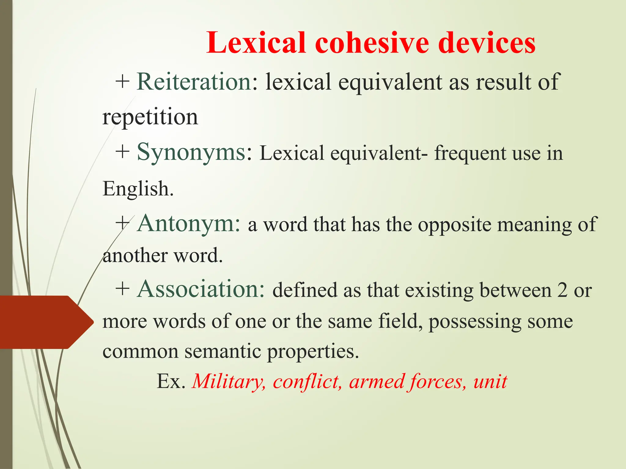 Lexical cohesive devices
+ Reiteration: lexical equivalent as result of
repetition
+ Synonyms: Lexical equivalent- frequent use in
English.
+ Antonym: a word that has the opposite meaning of
another word.
+ Association: defined as that existing between 2 or
more words of one or the same field, possessing some
common semantic properties.
Ex. Military, conflict, armed forces, unit
 