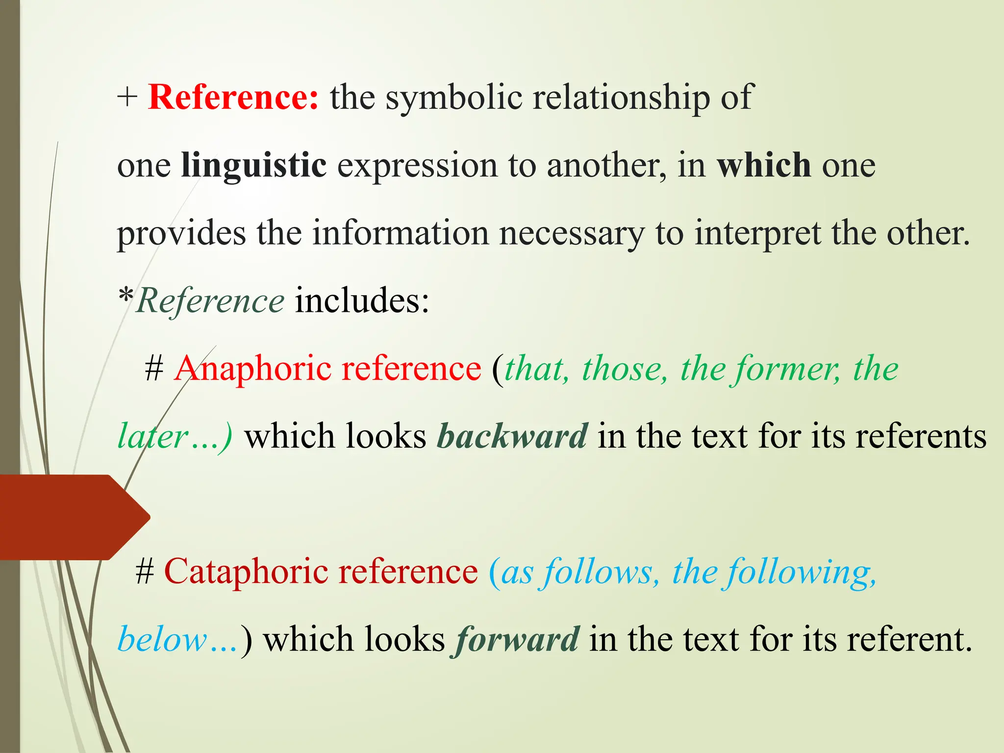 + Reference: the symbolic relationship of
one linguistic expression to another, in which one
provides the information necessary to interpret the other.
*Reference includes:
# Anaphoric reference (that, those, the former, the
later…) which looks backward in the text for its referents
# Cataphoric reference (as follows, the following,
below…) which looks forward in the text for its referent.
 