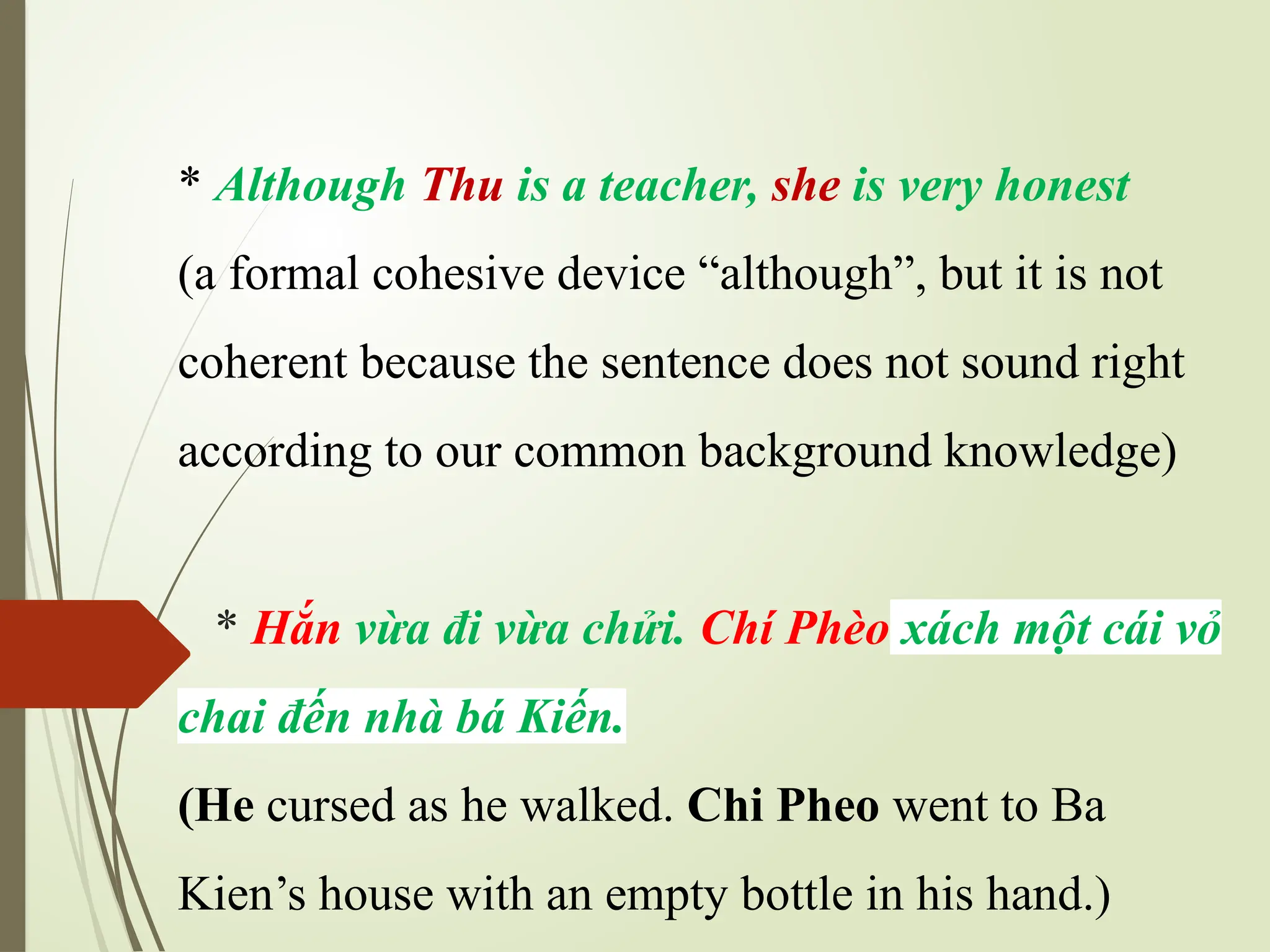 * Although Thu is a teacher, she is very honest
(a formal cohesive device “although”, but it is not
coherent because the sentence does not sound right
according to our common background knowledge)
* Hắn vừa đi vừa chửi. Chí Phèo xách một cái vỏ
chai đến nhà bá Kiến.
(He cursed as he walked. Chi Pheo went to Ba
Kien’s house with an empty bottle in his hand.)
 