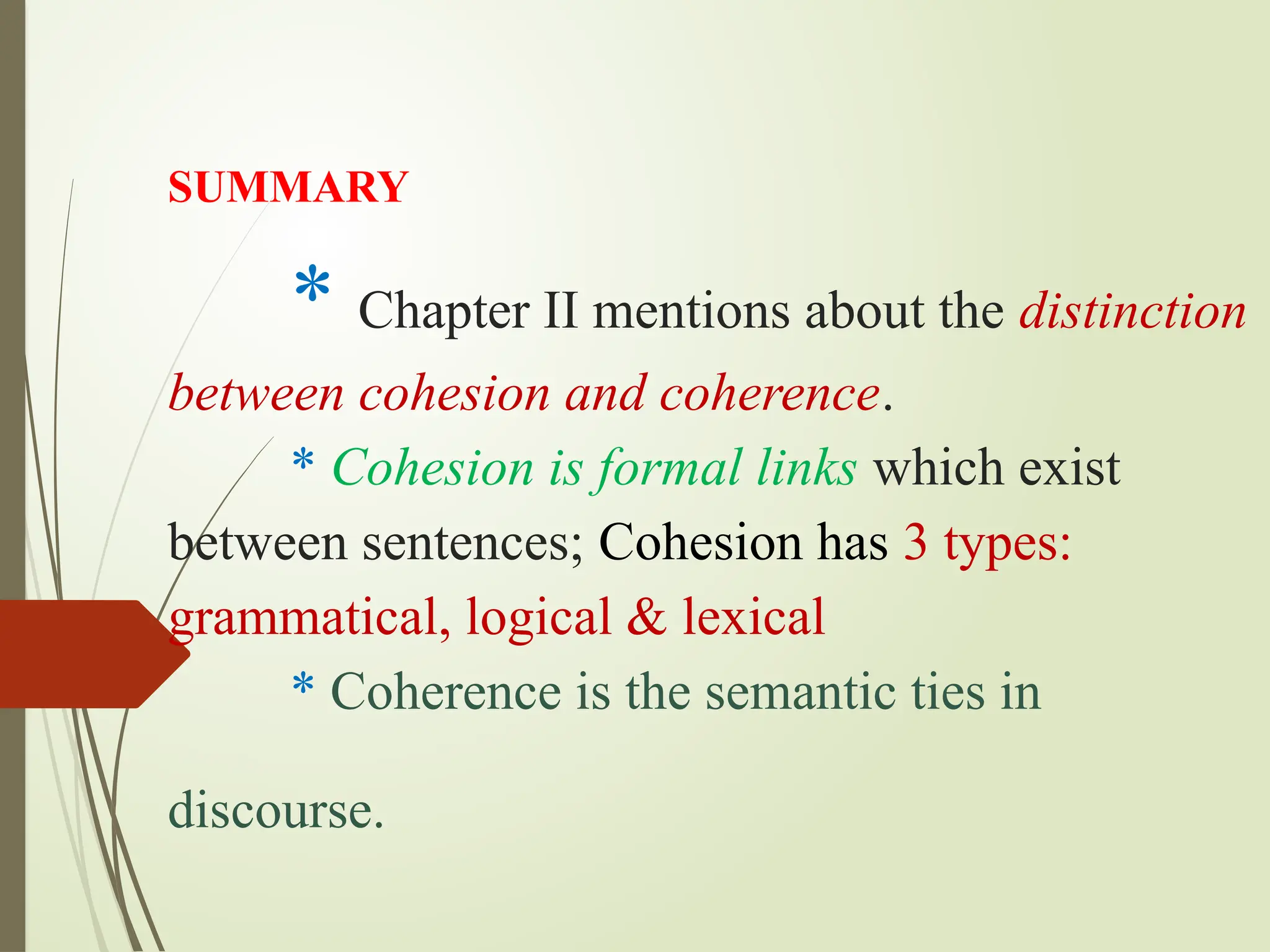 SUMMARY
* Chapter II mentions about the distinction
between cohesion and coherence.
* Cohesion is formal links which exist
between sentences; Cohesion has 3 types:
grammatical, logical & lexical
* Coherence is the semantic ties in
discourse.
 