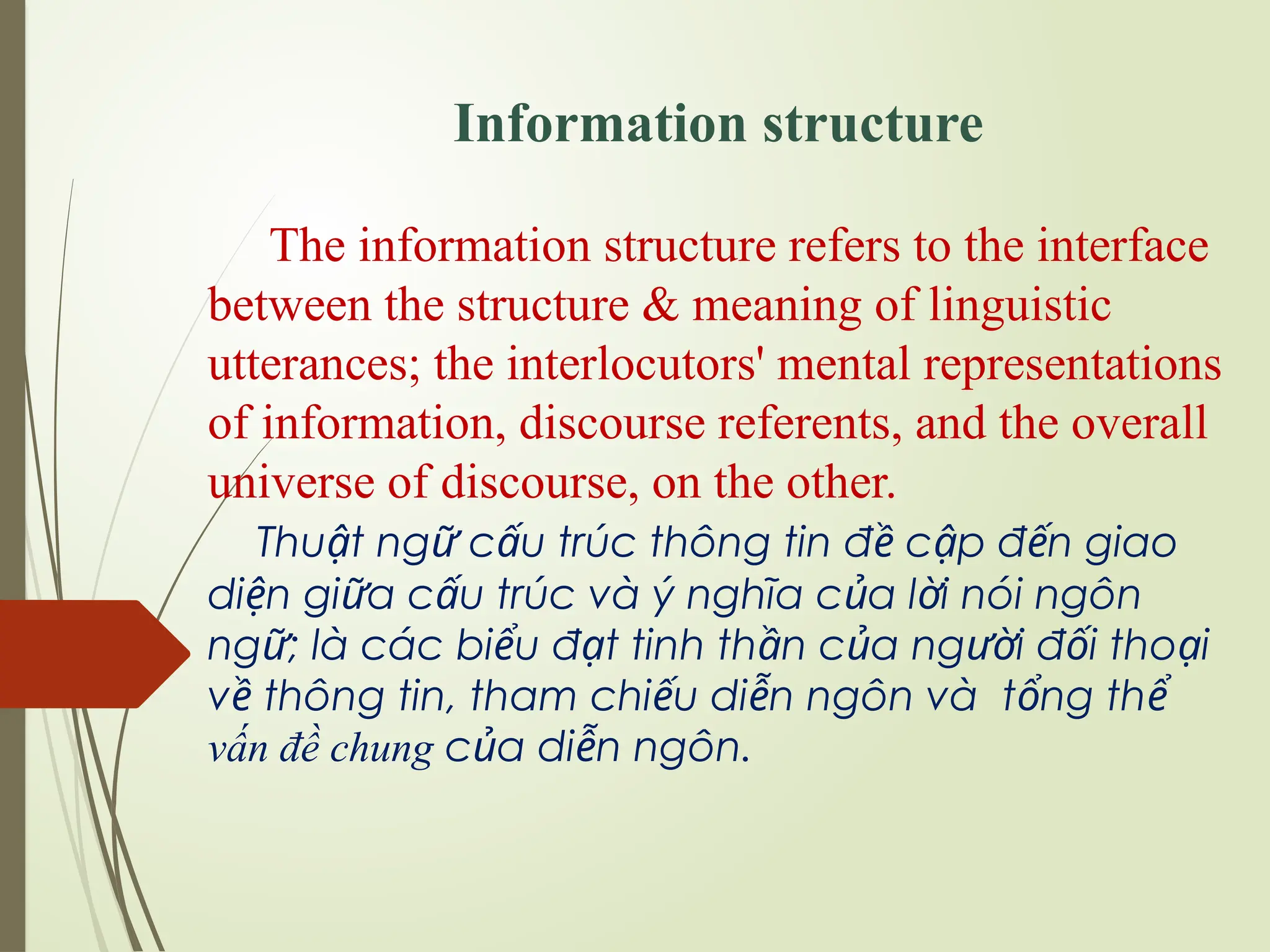 Information structure
The information structure refers to the interface
between the structure & meaning of linguistic
utterances; the interlocutors' mental representations
of information, discourse referents, and the overall
universe of discourse, on the other.
Thu t ng c u trúc thông tin đ c p đ n giao
ậ ữ ấ ề ậ ế
di n gi a c u trúc và ý nghĩa c a l i nói ngôn
ệ ữ ấ ủ ờ
ngữ; là các bi u
ể đ t
ạ tinh th n c a ng i đ i tho i
ầ ủ ườ ố ạ
v thông tin, tham chi u di n ngôn và t ng th
ề ế ễ ổ ể
vấn đề chung c a di n ngôn.
ủ ễ
 