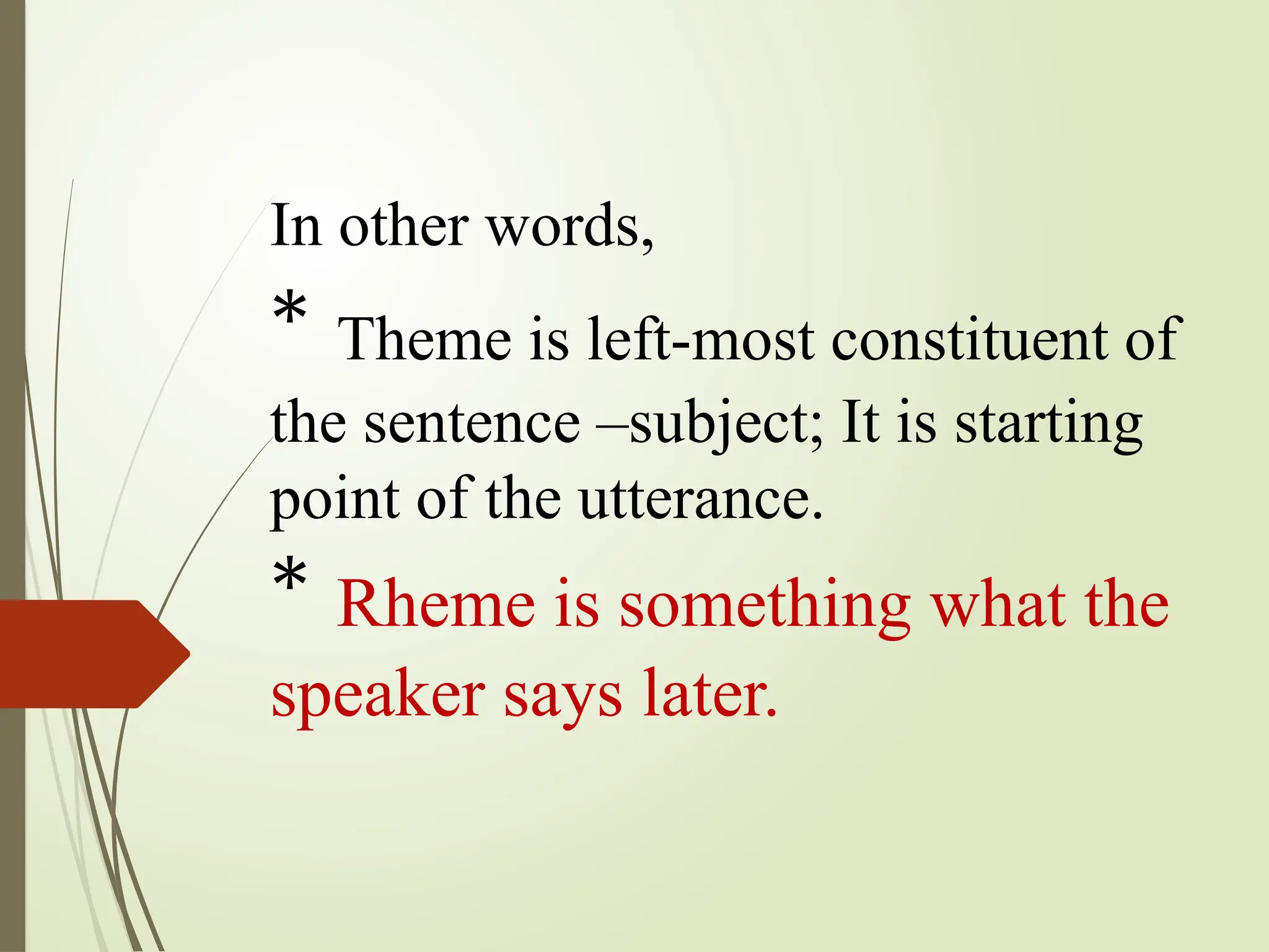 In other words,
* Theme is left-most constituent of
the sentence –subject; It is starting
point of the utterance.
* Rheme is something what the
speaker says later.
 