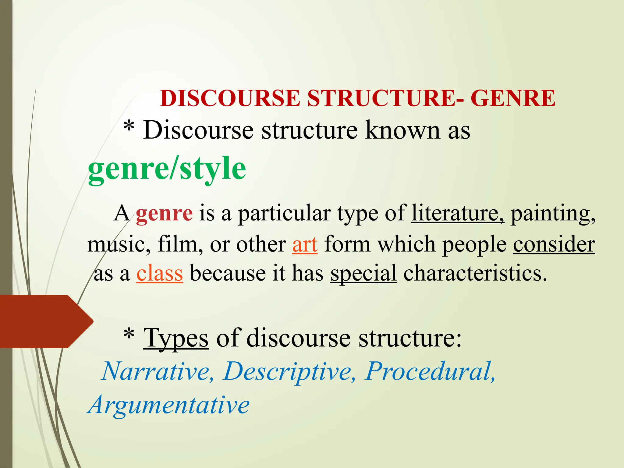DISCOURSE STRUCTURE- GENRE
* Discourse structure known as
genre/style
A genre is a particular type of literature, painting,
music, film, or other art form which people consider
as a class because it has special characteristics.
* Types of discourse structure:
Narrative, Descriptive, Procedural,
Argumentative
 
