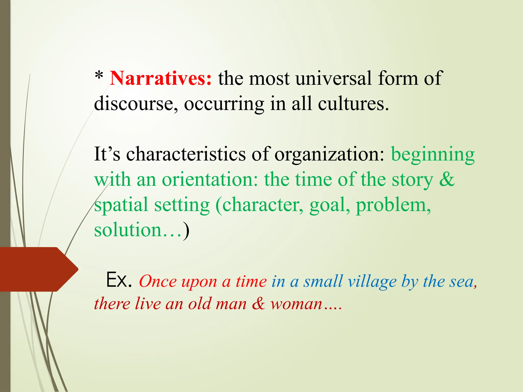 * Narratives: the most universal form of
discourse, occurring in all cultures.
It’s characteristics of organization: beginning
with an orientation: the time of the story &
spatial setting (character, goal, problem,
solution…)
Ex. Once upon a time in a small village by the sea,
there live an old man & woman….
 