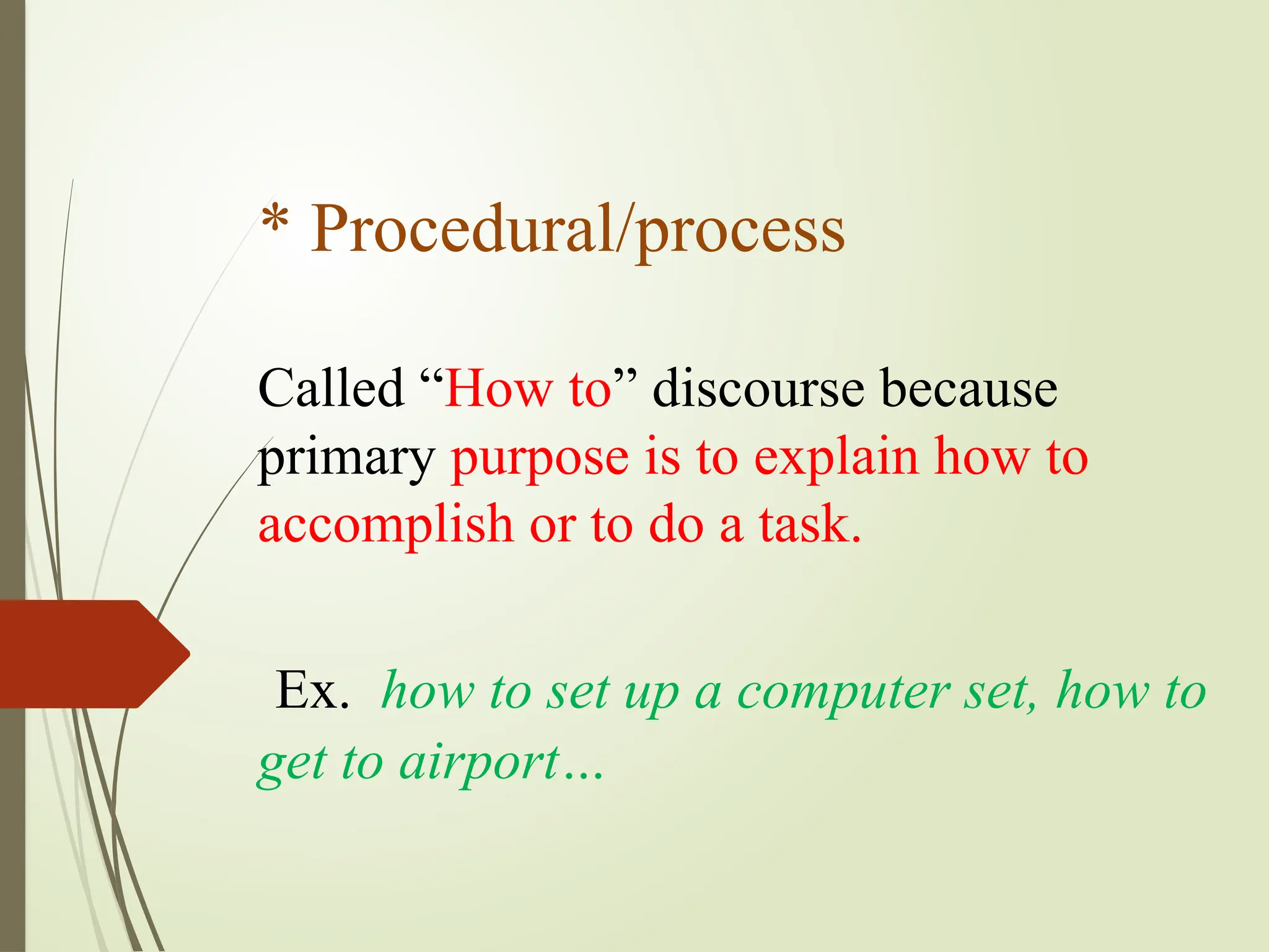* Procedural/process
Called “How to” discourse because
primary purpose is to explain how to
accomplish or to do a task.
Ex. how to set up a computer set, how to
get to airport…
 