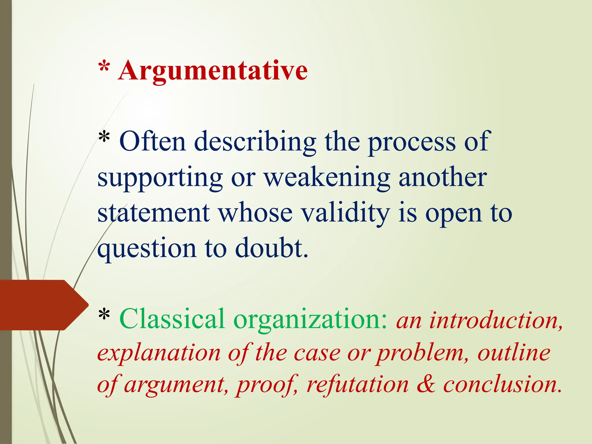 * Argumentative
* Often describing the process of
supporting or weakening another
statement whose validity is open to
question to doubt.
* Classical organization: an introduction,
explanation of the case or problem, outline
of argument, proof, refutation & conclusion.
 
