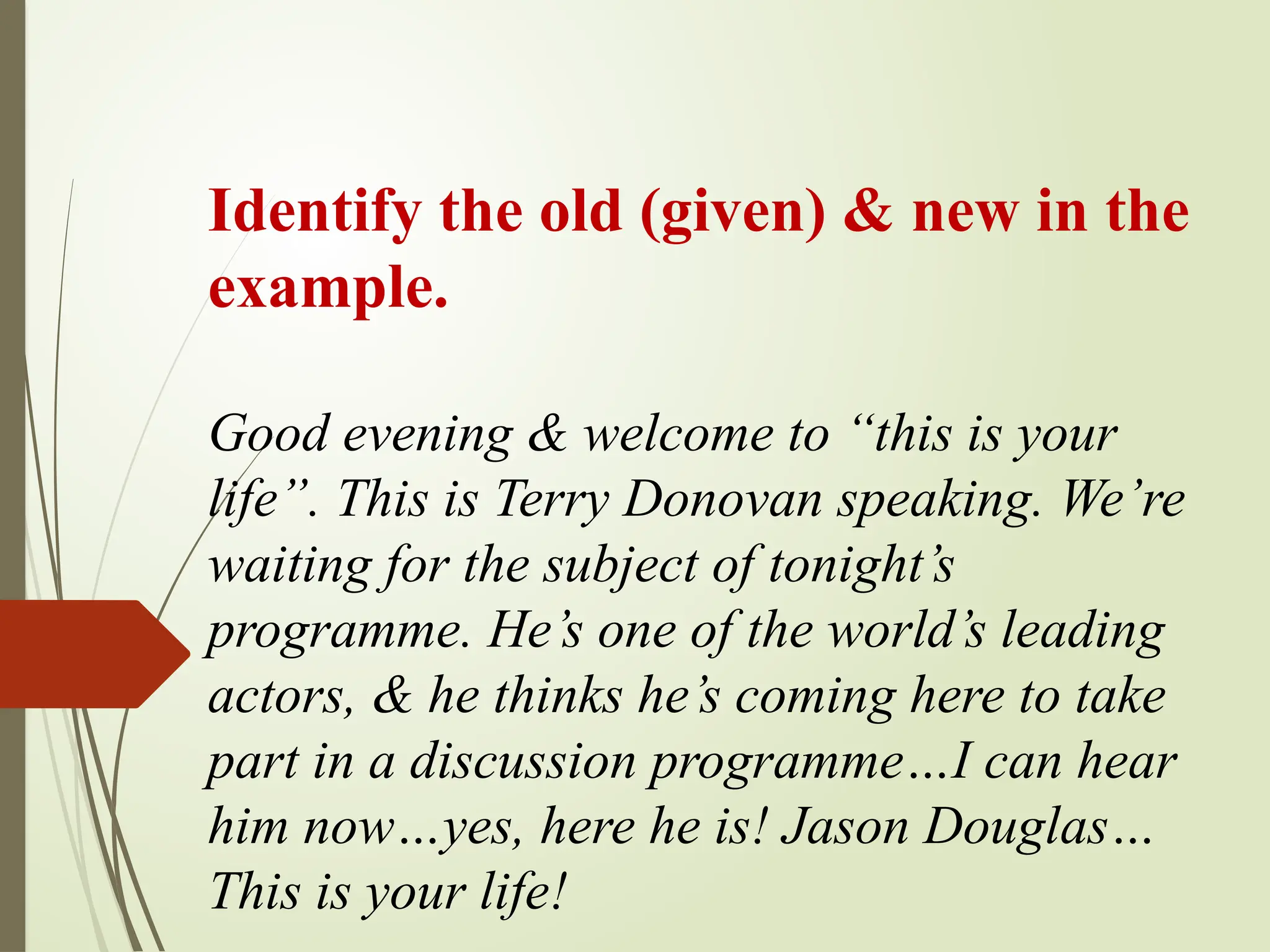 Identify the old (given) & new in the
example.
Good evening & welcome to “this is your
life”. This is Terry Donovan speaking. We’re
waiting for the subject of tonight’s
programme. He’s one of the world’s leading
actors, & he thinks he’s coming here to take
part in a discussion programme…I can hear
him now…yes, here he is! Jason Douglas…
This is your life!
 