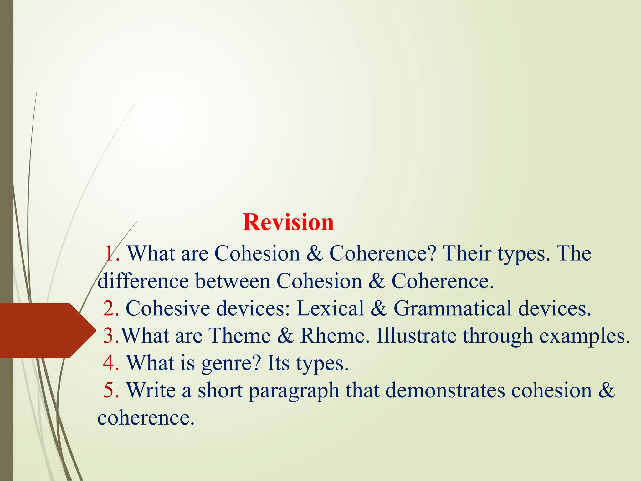 Revision
1. What are Cohesion & Coherence? Their types. The
difference between Cohesion & Coherence.
2. Cohesive devices: Lexical & Grammatical devices.
3.What are Theme & Rheme. Illustrate through examples.
4. What is genre? Its types.
5. Write a short paragraph that demonstrates cohesion &
coherence.
 