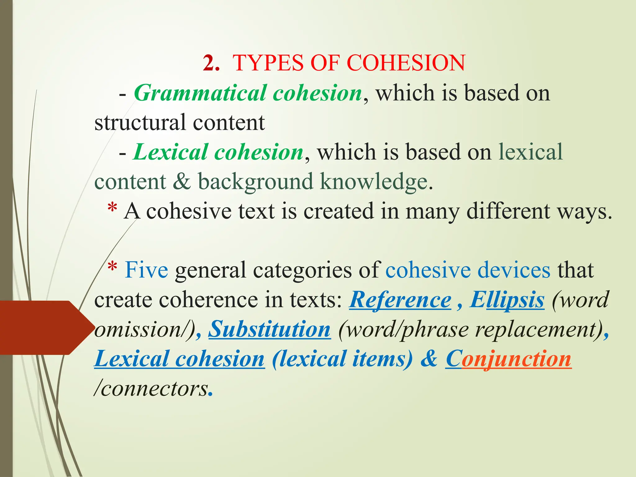 2. TYPES OF COHESION
- Grammatical cohesion, which is based on
structural content
- Lexical cohesion, which is based on lexical
content & background knowledge.
* A cohesive text is created in many different ways.
* Five general categories of cohesive devices that
create coherence in texts: Reference , Ellipsis (word
omission/), Substitution (word/phrase replacement),
Lexical cohesion (lexical items) & Conjunction
/connectors.
 