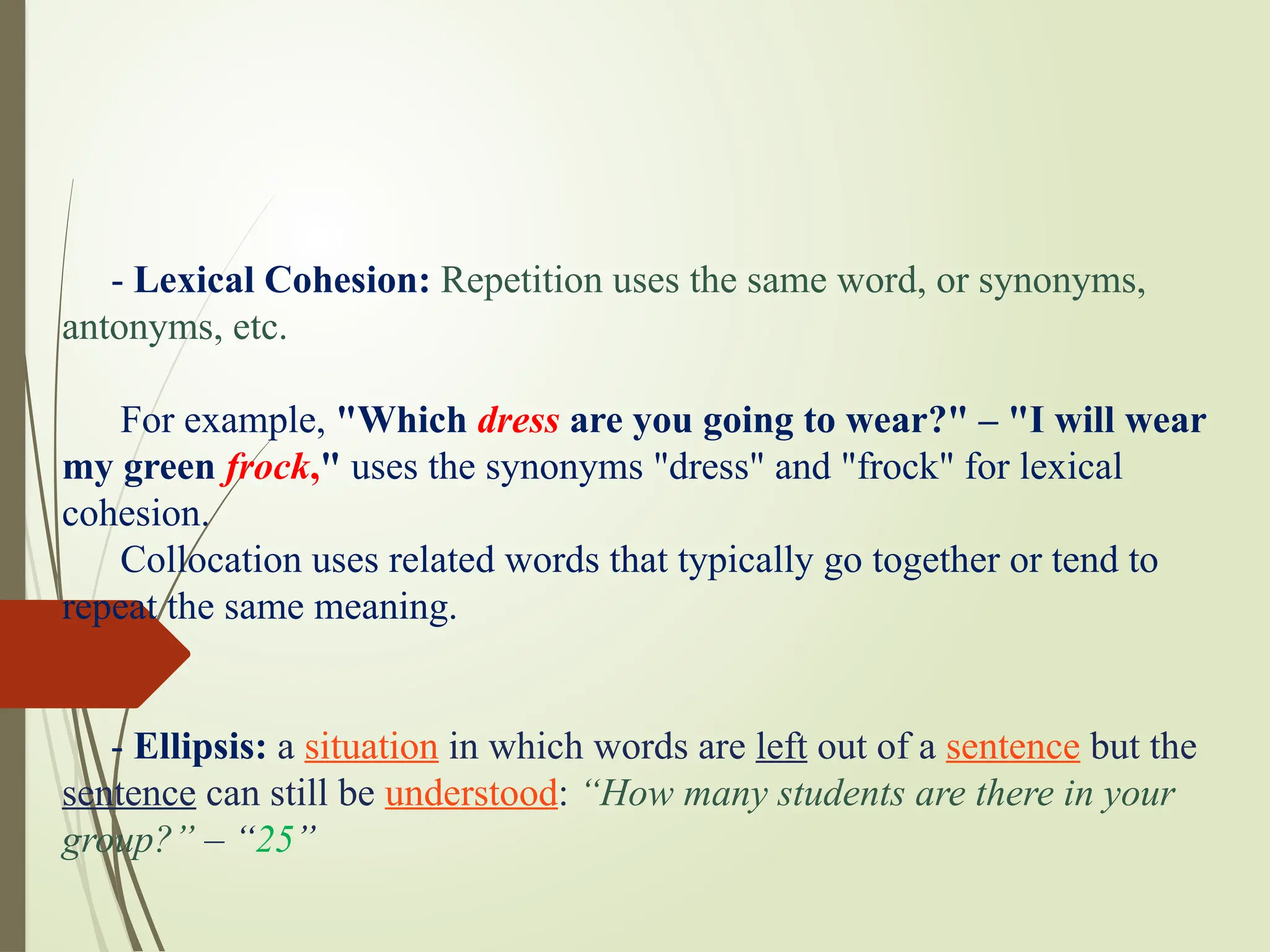 - Lexical Cohesion: Repetition uses the same word, or synonyms,
antonyms, etc.
For example, "Which dress are you going to wear?" – "I will wear
my green frock," uses the synonyms "dress" and "frock" for lexical
cohesion.
Collocation uses related words that typically go together or tend to
repeat the same meaning.
- Ellipsis: a situation in which words are left out of a sentence but the
sentence can still be understood: “How many students are there in your
group?” – “25”
 