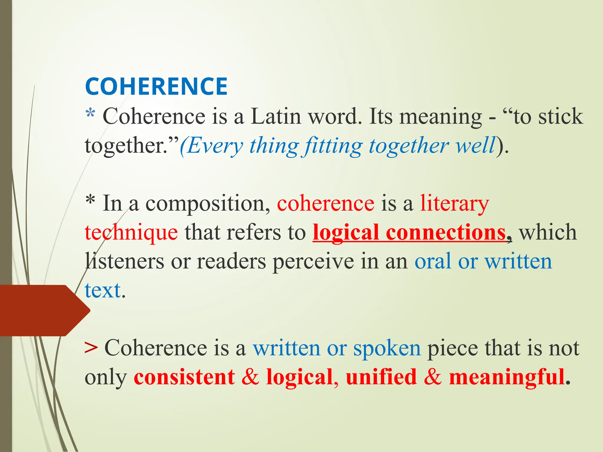 COHERENCE
* Coherence is a Latin word. Its meaning - “to stick
together.”(Every thing fitting together well).
* In a composition, coherence is a literary
technique that refers to logical connections, which
listeners or readers perceive in an oral or written
text.
> Coherence is a written or spoken piece that is not
only consistent & logical, unified & meaningful.
 