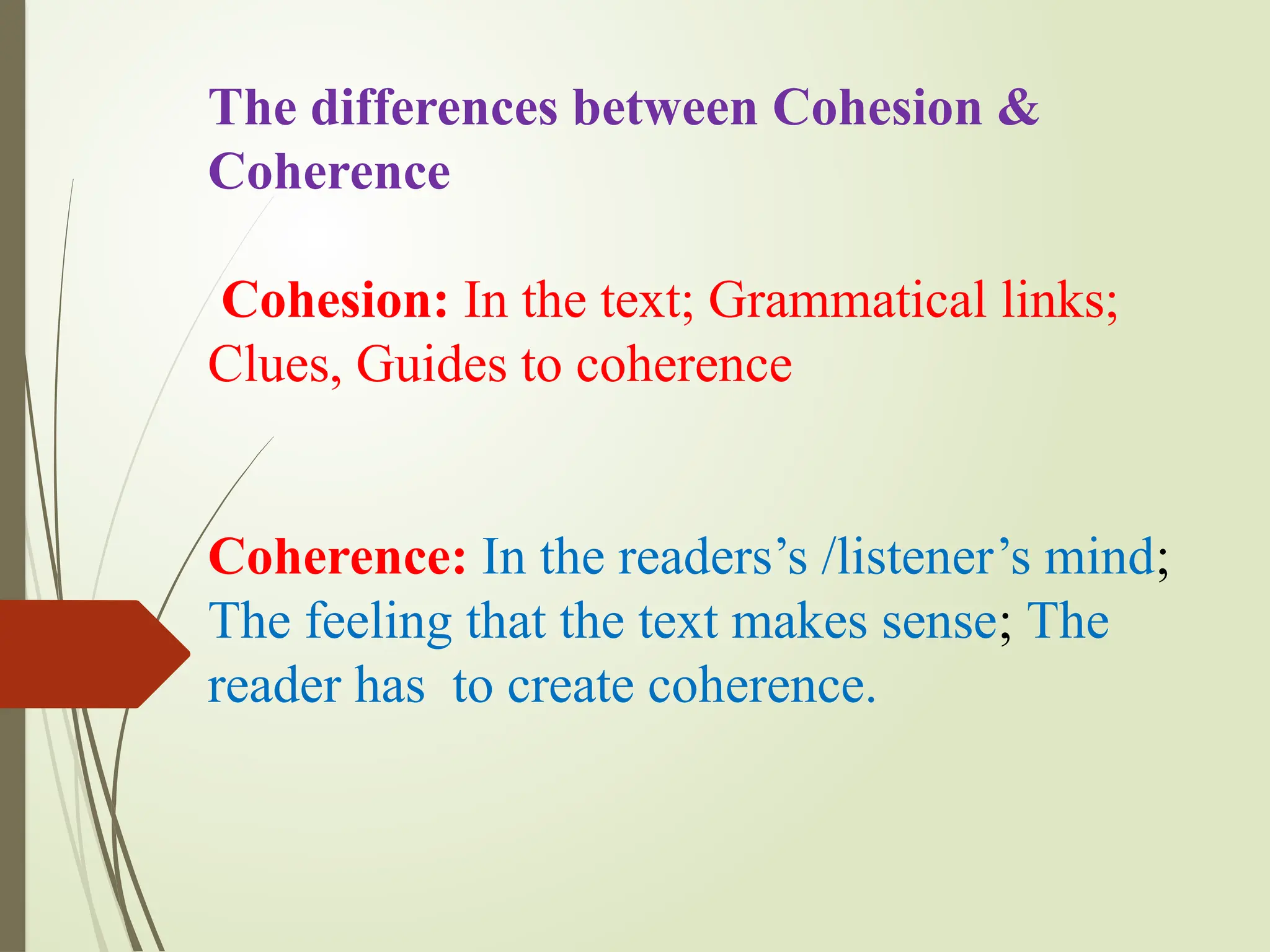 The differences between Cohesion &
Coherence
Cohesion: In the text; Grammatical links;
Clues, Guides to coherence
Coherence: In the readers’s /listener’s mind;
The feeling that the text makes sense; The
reader has to create coherence.
 