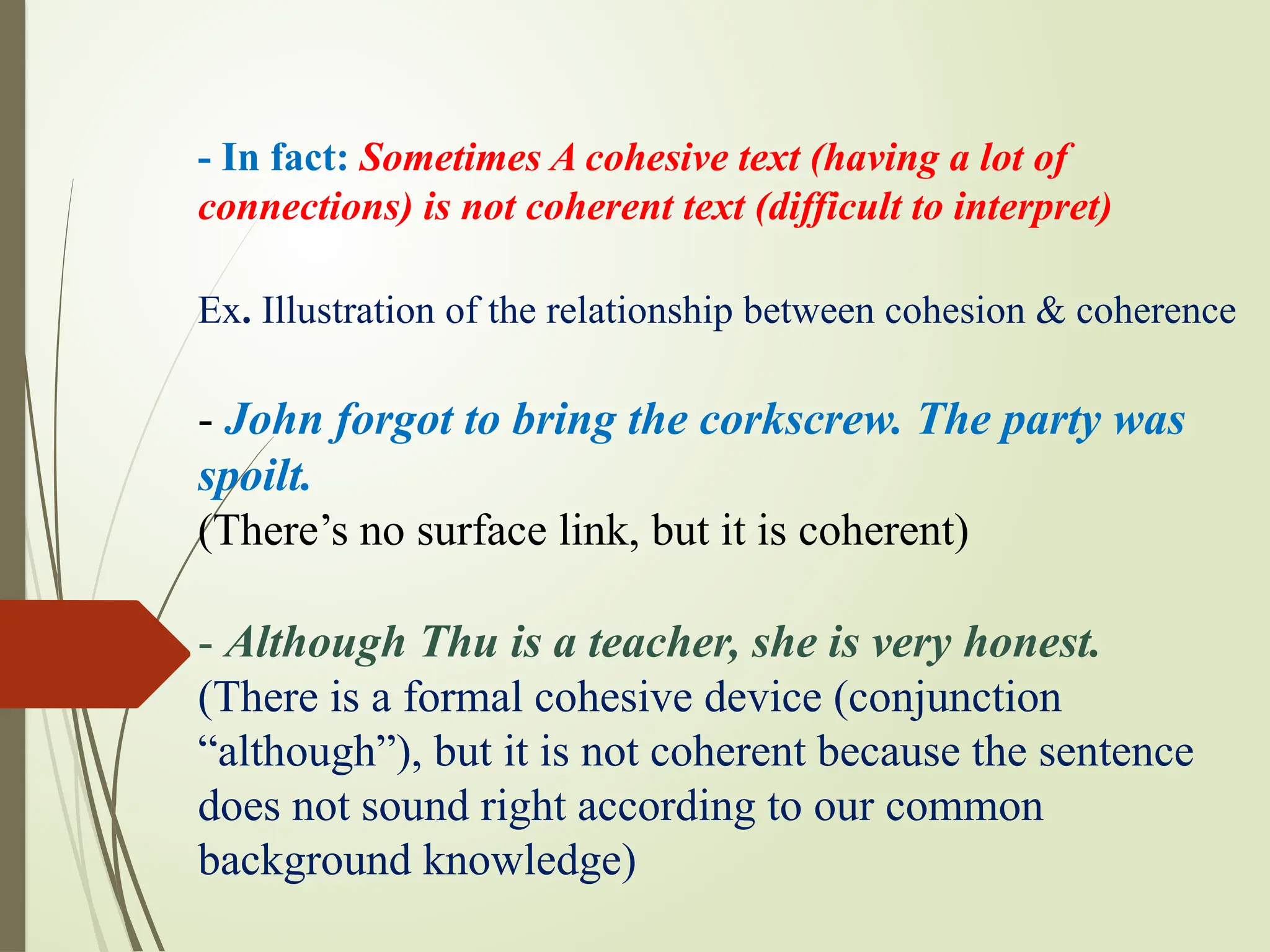 - In fact: Sometimes A cohesive text (having a lot of
connections) is not coherent text (difficult to interpret)
Ex. Illustration of the relationship between cohesion & coherence
- John forgot to bring the corkscrew. The party was
spoilt.
(There’s no surface link, but it is coherent)
- Although Thu is a teacher, she is very honest.
(There is a formal cohesive device (conjunction
“although”), but it is not coherent because the sentence
does not sound right according to our common
background knowledge)
 