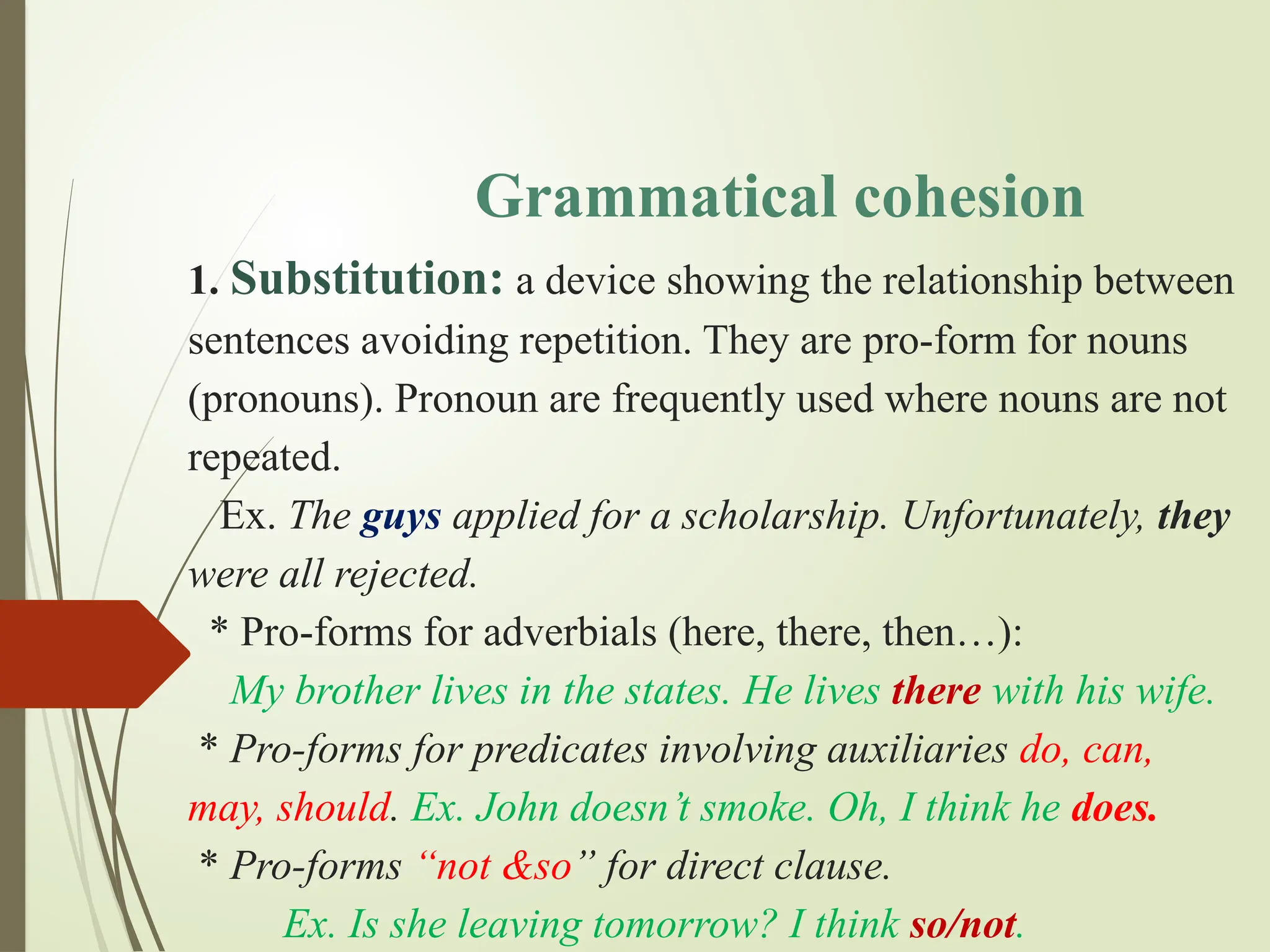 Grammatical cohesion
1. Substitution: a device showing the relationship between
sentences avoiding repetition. They are pro-form for nouns
(pronouns). Pronoun are frequently used where nouns are not
repeated.
Ex. The guys applied for a scholarship. Unfortunately, they
were all rejected.
* Pro-forms for adverbials (here, there, then…):
My brother lives in the states. He lives there with his wife.
* Pro-forms for predicates involving auxiliaries do, can,
may, should. Ex. John doesn’t smoke. Oh, I think he does.
* Pro-forms “not &so” for direct clause.
Ex. Is she leaving tomorrow? I think so/not.
 