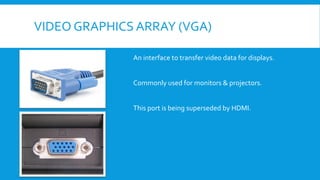 VIDEO GRAPHICS ARRAY (VGA)
An interface to transfer video data for displays.
Commonly used for monitors & projectors.
This port is being superseded by HDMI.
 