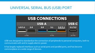UNIVERSAL SERIAL BUS (USB) PORT
USB was designed to standardize the connection of peripherals to personal computers, both to
communicate with and to supply electric power.
It has largely replaced interfaces such as serial ports and parallel ports, and has become
commonplace on a wide range of devices.
 