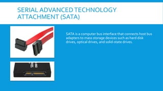 SERIAL ADVANCEDTECHNOLOGY
ATTACHMENT (SATA)
SATA is a computer bus interface that connects host bus
adapters to mass storage devices such as hard disk
drives, optical drives, and solid-state drives.
 