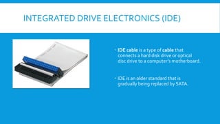 INTEGRATED DRIVE ELECTRONICS (IDE)
 IDE cable is a type of cable that
connects a hard disk drive or optical
disc drive to a computer’s motherboard.
 IDE is an older standard that is
gradually being replaced by SATA.
 
