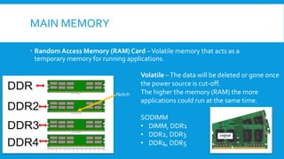 MAIN MEMORY
 Random Access Memory (RAM) Card –Volatile memory that acts as a
temporary memory for running applications.
Volatile –The data will be deleted or gone once
the power source is cut-off.
The higher the memory (RAM) the more
applications could run at the same time.
SODIMM
• DIMM, DDR1
• DDR2, DDR3
• DDR4, DDR5
Notch
 