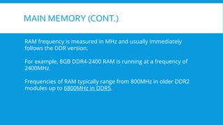 MAIN MEMORY (CONT.)
RAM frequency is measured in MHz and usually immediately
follows the DDR version.
For example, 8GB DDR4-2400 RAM is running at a frequency of
2400MHz.
Frequencies of RAM typically range from 800MHz in older DDR2
modules up to 6800MHz in DDR5.
 