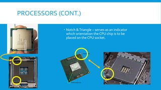 PROCESSORS (CONT.)
 Notch &Triangle – serves as an indicator
which orientation the CPU chip is to be
placed on the CPU socket.
 