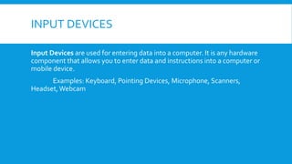 INPUT DEVICES
Input Devices are used for entering data into a computer. It is any hardware
component that allows you to enter data and instructions into a computer or
mobile device.
Examples: Keyboard, Pointing Devices, Microphone, Scanners,
Headset,Webcam
 