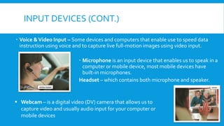 INPUT DEVICES (CONT.)
 Voice &Video Input – Some devices and computers that enable use to speed data
instruction using voice and to capture live full-motion images using video input.
 Microphone is an input device that enables us to speak in a
computer or mobile device, most mobile devices have
built-in microphones.
Headset – which contains both microphone and speaker.
▪ Webcam – is a digital video (DV) camera that allows us to
capture video and usually audio input for your computer or
mobile devices
 