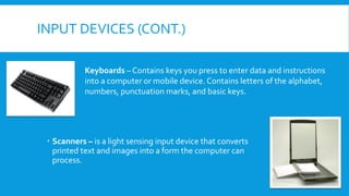 INPUT DEVICES (CONT.)
 Scanners – is a light sensing input device that converts
printed text and images into a form the computer can
process.
Keyboards – Contains keys you press to enter data and instructions
into a computer or mobile device. Contains letters of the alphabet,
numbers, punctuation marks, and basic keys.
 
