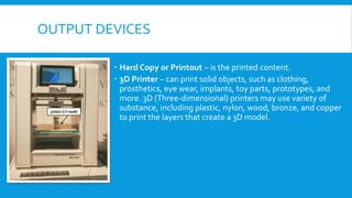 OUTPUT DEVICES
 Hard Copy or Printout – is the printed content.
 3D Printer – can print solid objects, such as clothing,
prosthetics, eye wear, implants, toy parts, prototypes, and
more. 3D (Three-dimensional) printers may use variety of
substance, including plastic, nylon, wood, bronze, and copper
to print the layers that create a 3D model.
 