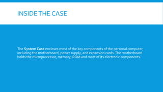 INSIDETHE CASE
The System Case encloses most of the key components of the personal computer,
including the motherboard, power supply, and expansion cards.The motherboard
holds the microprocessor, memory, ROM and most of its electronic components.
 