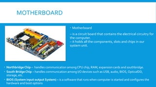 MOTHERBOARD
 Motherboard
– is a circuit board that contains the electrical circuitry for
the computer.
– it holds all the components, slots and chips in our
system unit.
 Northbridge Chip – handles communication amongCPU chip, RAM, expansion cards and southbridge.
 South Bridge Chip – handles communication among I/O devices such as USB, audio, BIOS, OpticalDD,
storage, etc.
 BIOS (System input output System) – is a software that runs when computer is started and configures the
hardware and boot options
 
