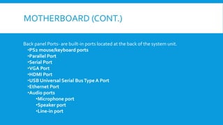 MOTHERBOARD (CONT.)
Back panel Ports- are built-in ports located at the back of the system unit.
•PS2 mouse/keyboard ports
•Parallel Port
•Serial Port
•VGA Port
•HDMI Port
•USB Universal Serial BusType A Port
•Ethernet Port
•Audio ports
•Microphone port
•Speaker port
•Line-in port
 