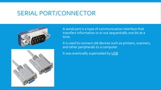 SERIAL PORT/CONNECTOR
A serial port is a type of communication interface that
transfers information in or out sequentially one bit at a
time.
It is used to connect old devices such as printers, scanners,
and other peripherals to a computer.
It was eventually superseded by USB
 