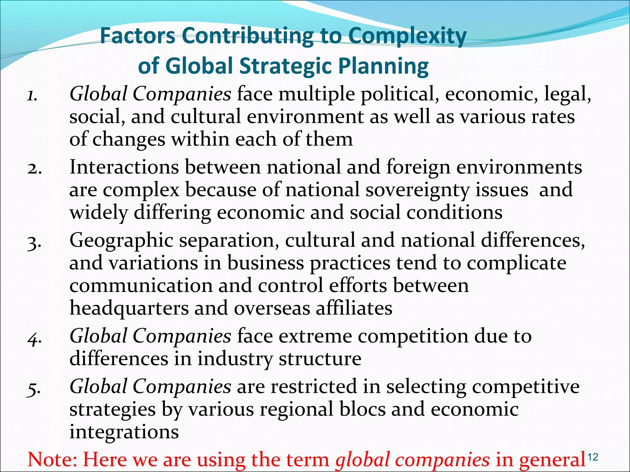 Factors Contributing to Complexity
of Global Strategic Planning
1. Global Companies face multiple political, economic, legal,
social, and cultural environment as well as various rates
of changes within each of them
2. Interactions between national and foreign environments
are complex because of national sovereignty issues and
widely differing economic and social conditions
3. Geographic separation, cultural and national differences,
and variations in business practices tend to complicate
communication and control efforts between
headquarters and overseas affiliates
4. Global Companies face extreme competition due to
differences in industry structure
5. Global Companies are restricted in selecting competitive
strategies by various regional blocs and economic
integrations
Note: Here we are using the term global companies in general12
 