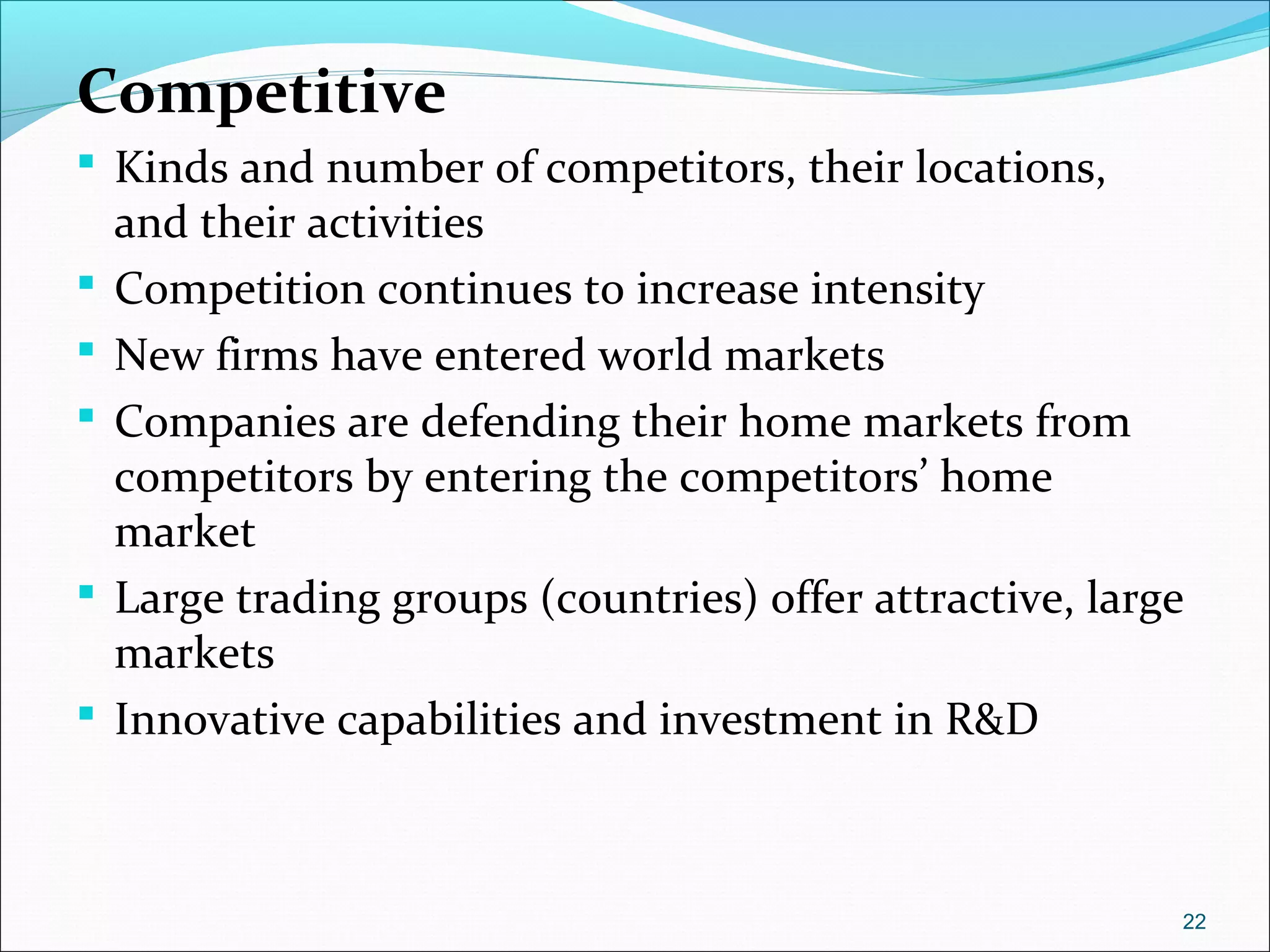 Competitive
 Kinds and number of competitors, their locations,
and their activities
 Competition continues to increase intensity
 New firms have entered world markets
 Companies are defending their home markets from
competitors by entering the competitors’ home
market
 Large trading groups (countries) offer attractive, large
markets
 Innovative capabilities and investment in R&D
22
 