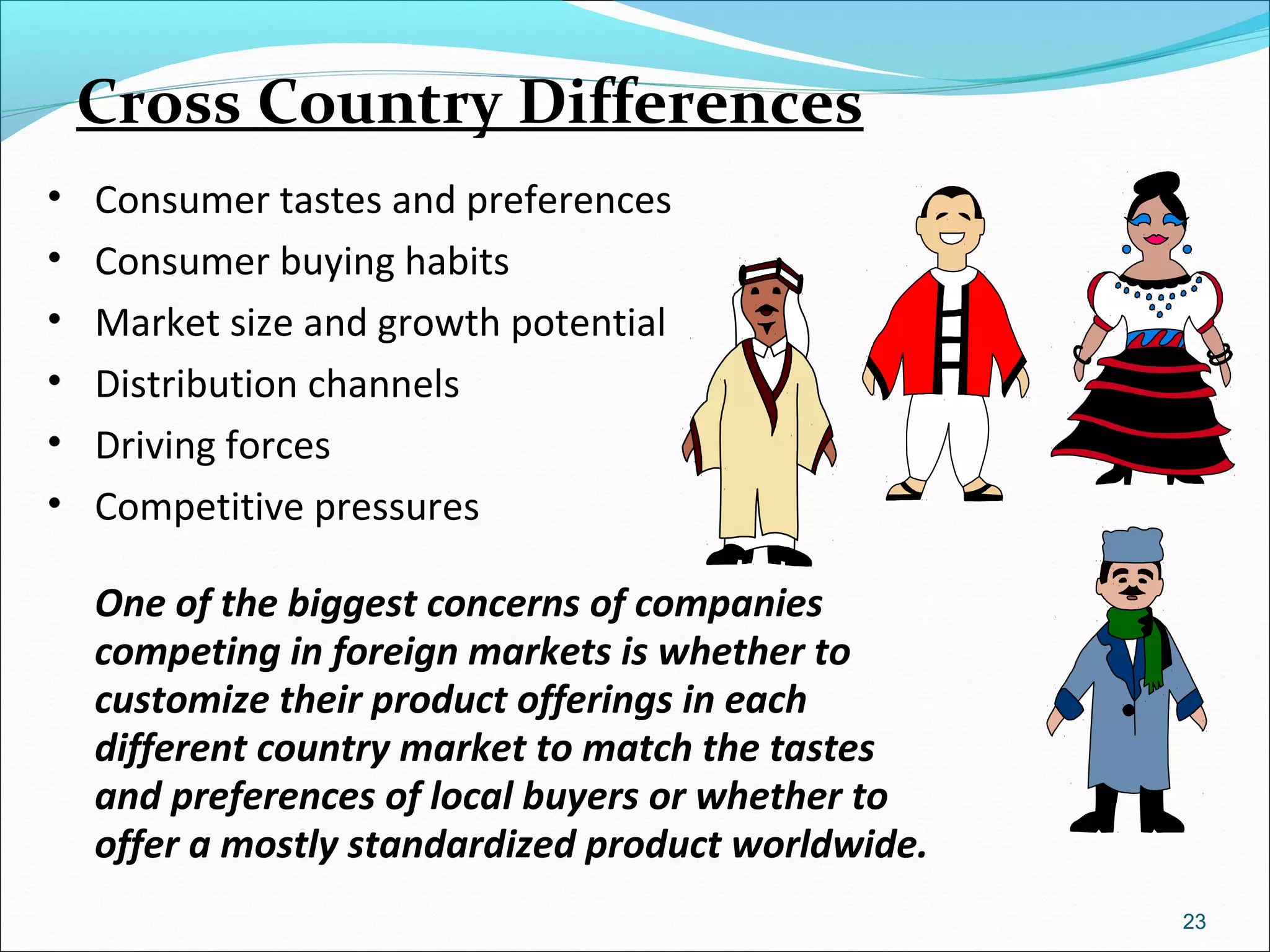 Cross Country Differences
• Consumer tastes and preferences
• Consumer buying habits
• Market size and growth potential
• Distribution channels
• Driving forces
• Competitive pressures
One of the biggest concerns of companies
competing in foreign markets is whether to
customize their product offerings in each
different country market to match the tastes
and preferences of local buyers or whether to
offer a mostly standardized product worldwide.
23
 