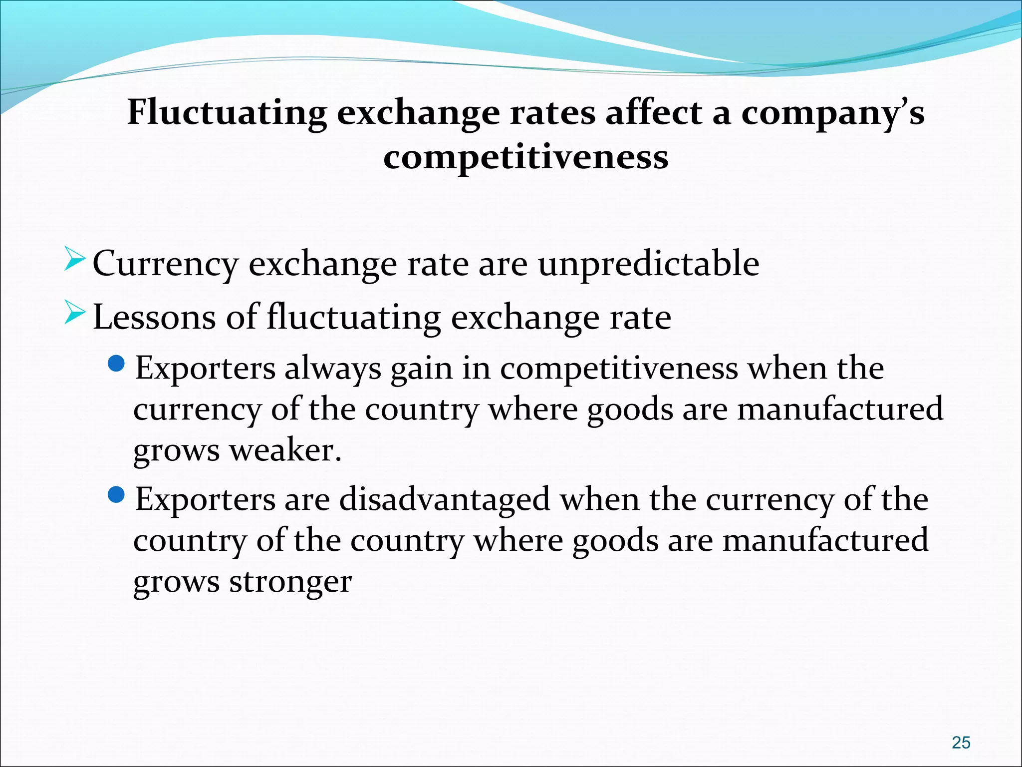 Fluctuating exchange rates affect a company’s
competitiveness
Currency exchange rate are unpredictable
Lessons of fluctuating exchange rate
Exporters always gain in competitiveness when the
currency of the country where goods are manufactured
grows weaker.
Exporters are disadvantaged when the currency of the
country of the country where goods are manufactured
grows stronger
25
 