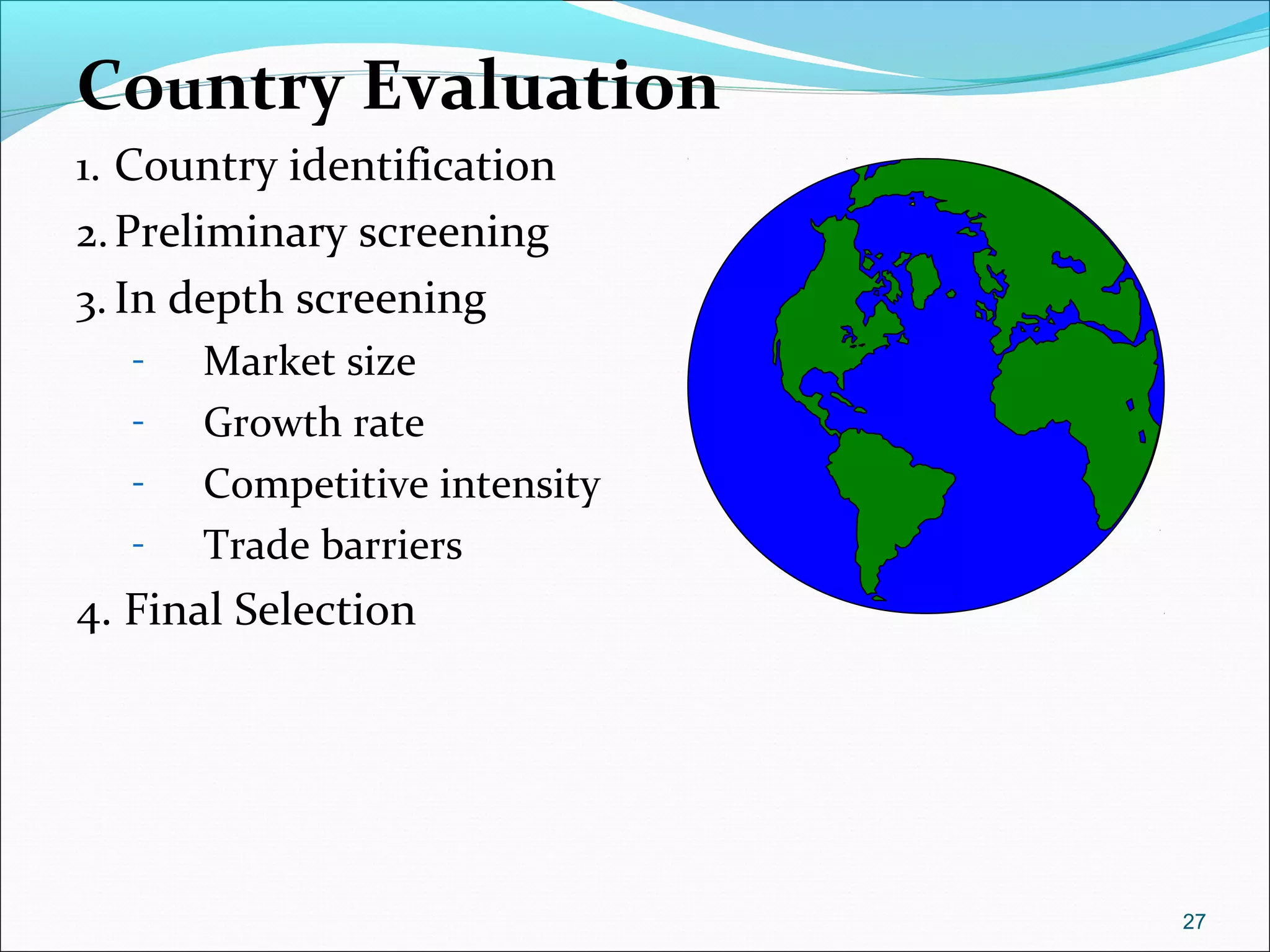 Country Evaluation
1. Country identification
2.Preliminary screening
3. In depth screening
- Market size
- Growth rate
- Competitive intensity
- Trade barriers
4. Final Selection
27
 