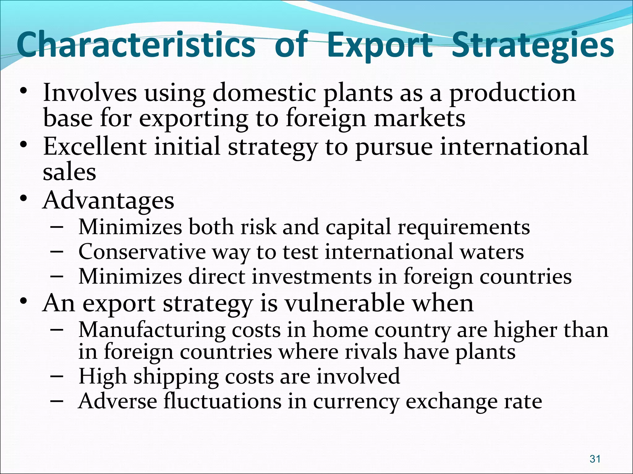 Characteristics of Export Strategies
• Involves using domestic plants as a production
base for exporting to foreign markets
• Excellent initial strategy to pursue international
sales
• Advantages
– Minimizes both risk and capital requirements
– Conservative way to test international waters
– Minimizes direct investments in foreign countries
• An export strategy is vulnerable when
– Manufacturing costs in home country are higher than
in foreign countries where rivals have plants
– High shipping costs are involved
– Adverse fluctuations in currency exchange rate
31
 