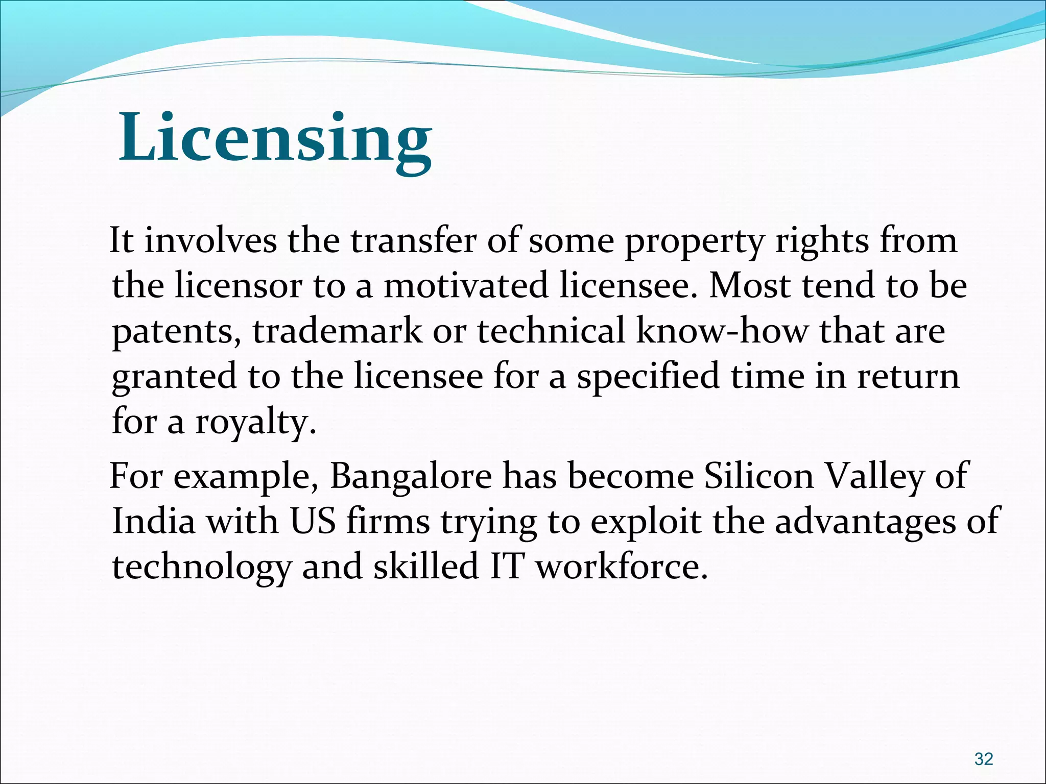 Licensing
It involves the transfer of some property rights from
the licensor to a motivated licensee. Most tend to be
patents, trademark or technical know-how that are
granted to the licensee for a specified time in return
for a royalty.
For example, Bangalore has become Silicon Valley of
India with US firms trying to exploit the advantages of
technology and skilled IT workforce.
32
 