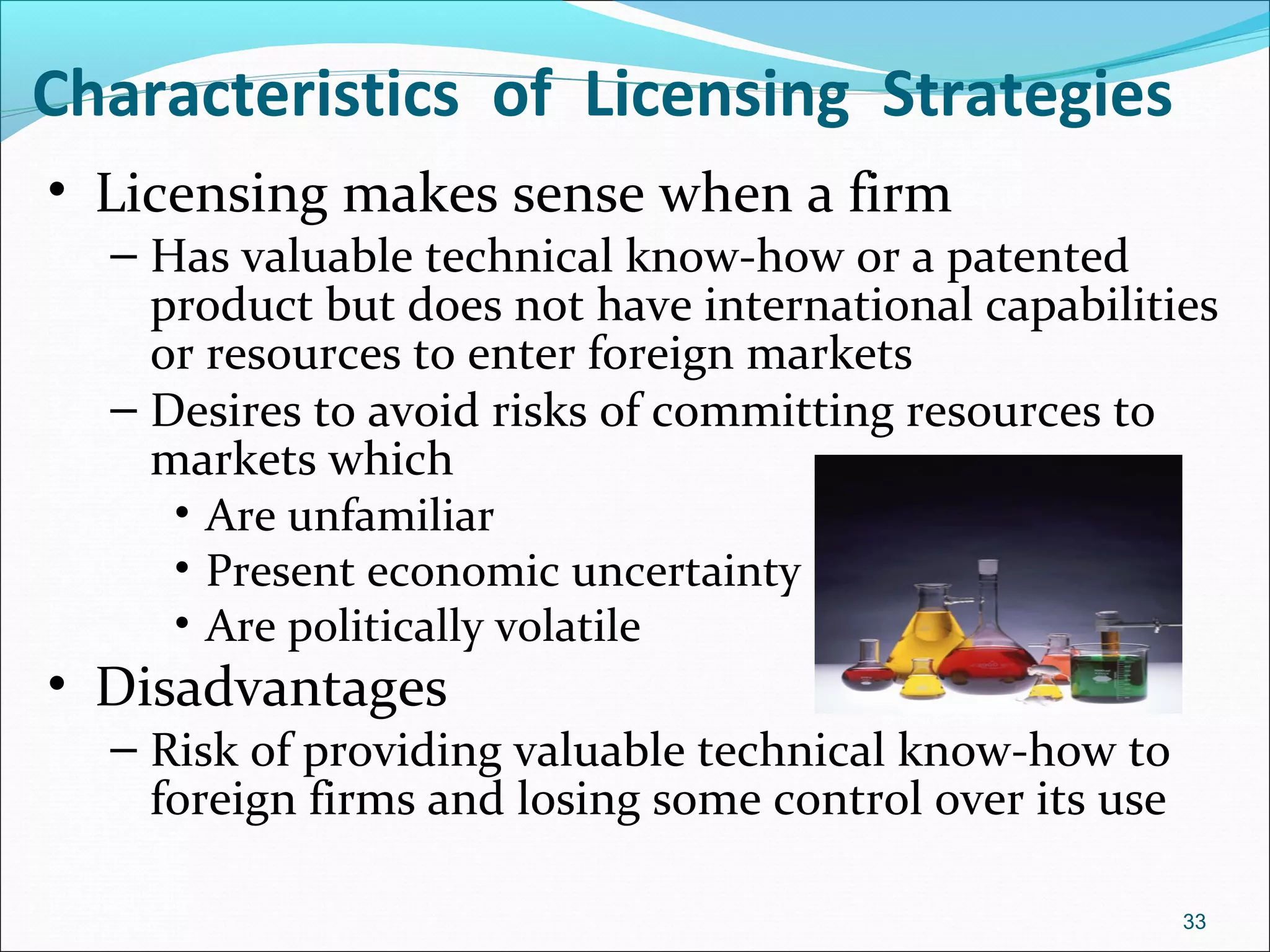 • Licensing makes sense when a firm
– Has valuable technical know-how or a patented
product but does not have international capabilities
or resources to enter foreign markets
– Desires to avoid risks of committing resources to
markets which
• Are unfamiliar
• Present economic uncertainty
• Are politically volatile
• Disadvantages
– Risk of providing valuable technical know-how to
foreign firms and losing some control over its use
Characteristics of Licensing Strategies
33
 