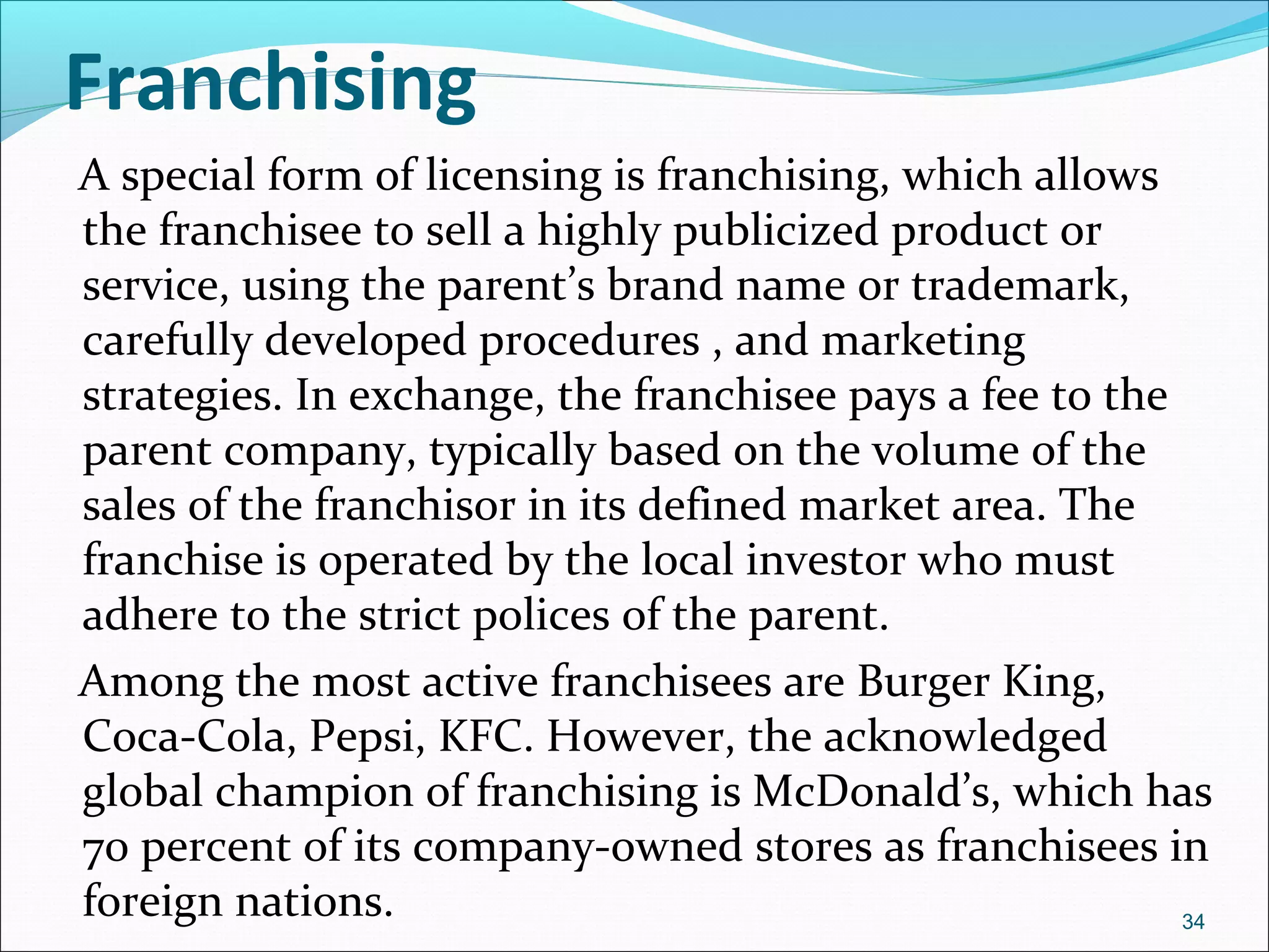 Franchising
A special form of licensing is franchising, which allows
the franchisee to sell a highly publicized product or
service, using the parent’s brand name or trademark,
carefully developed procedures , and marketing
strategies. In exchange, the franchisee pays a fee to the
parent company, typically based on the volume of the
sales of the franchisor in its defined market area. The
franchise is operated by the local investor who must
adhere to the strict polices of the parent.
Among the most active franchisees are Burger King,
Coca-Cola, Pepsi, KFC. However, the acknowledged
global champion of franchising is McDonald’s, which has
70 percent of its company-owned stores as franchisees in
foreign nations. 34
 